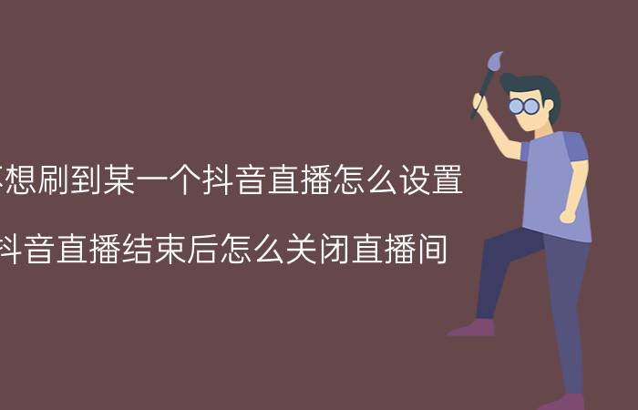 不想刷到某一个抖音直播怎么设置 抖音直播结束后怎么关闭直播间？